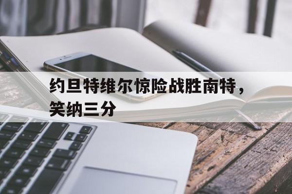 开云体育官网-包含约旦特维尔惊险战胜南特,笑纳三分的词条